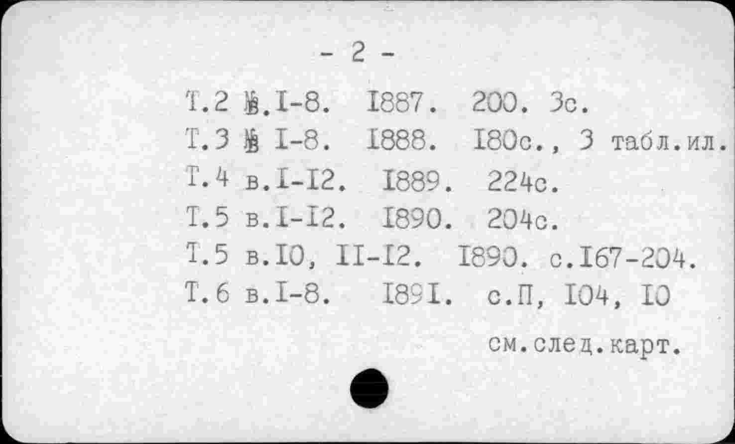 ﻿- 2 -
Т.2 1.1-8. 1887. 200. Зс.
Т.З 1 1-8. 1888. 180с., 3 табл.ил.
Т.4 в.£-12. 1889. 224с.
Т.5 в.£-12. £890. 204с.
1.5 в.ТО, II-I2. 1890. с.167-204.
Т.6 в.1-8.	£891. с.П, 104, £0
см.след.карт.